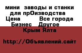 мини- заводы и станки для прОизводства › Цена ­ 100 - Все города Бизнес » Другое   . Крым,Ялта